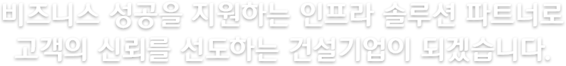 비즈니스 성공을 지원하는 인프라 솔루션 파트너로 고객의 신뢰를 선도하는 건설기업이 되겠습니다.