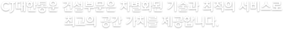 CJ대한통운 건설부문은 차별화된 기술과 최적의 서비스로 최고의 공간 가치를 제공합니다.